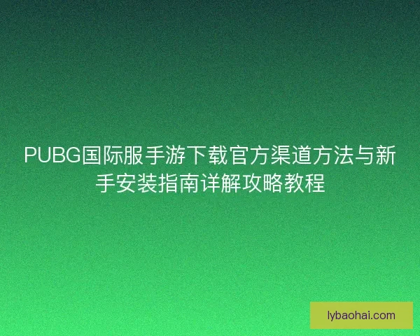 PUBG国际服手游下载官方渠道方法与新手安装指南详解攻略教程