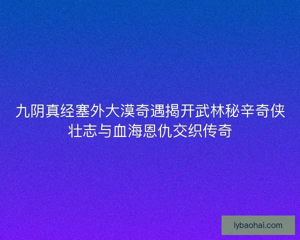 九阴真经塞外大漠奇遇揭开武林秘辛奇侠壮志与血海恩仇交织传奇