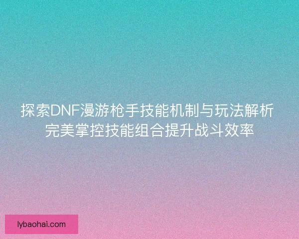 探索DNF漫游枪手技能机制与玩法解析 完美掌控技能组合提升战斗效率