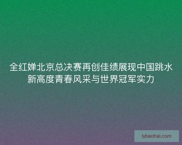 全红婵北京总决赛再创佳绩展现中国跳水新高度青春风采与世界冠军实力