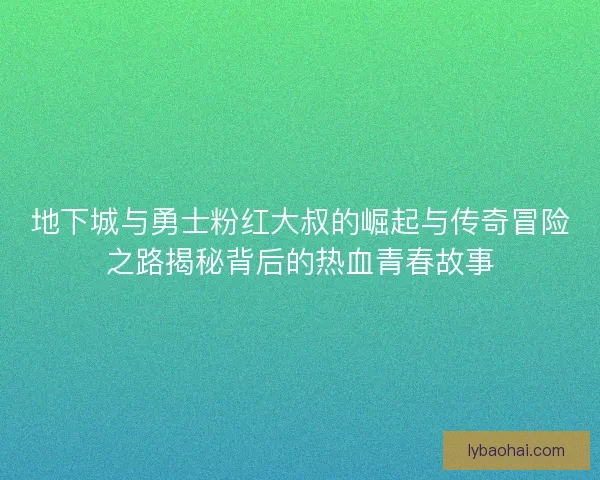 地下城与勇士粉红大叔的崛起与传奇冒险之路揭秘背后的热血青春故事