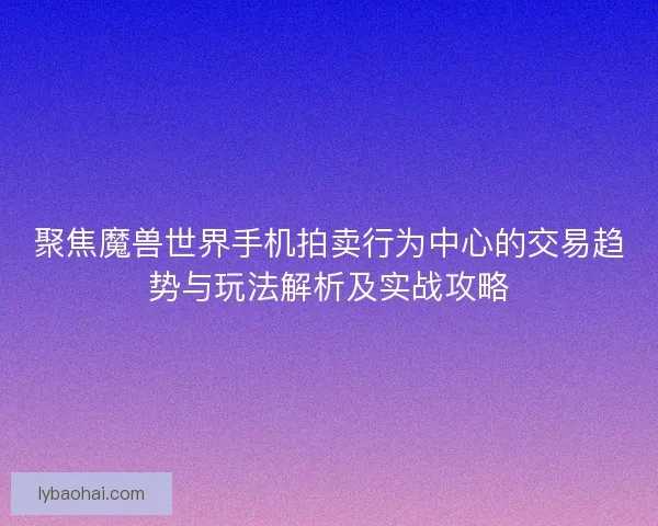 聚焦魔兽世界手机拍卖行为中心的交易趋势与玩法解析及实战攻略