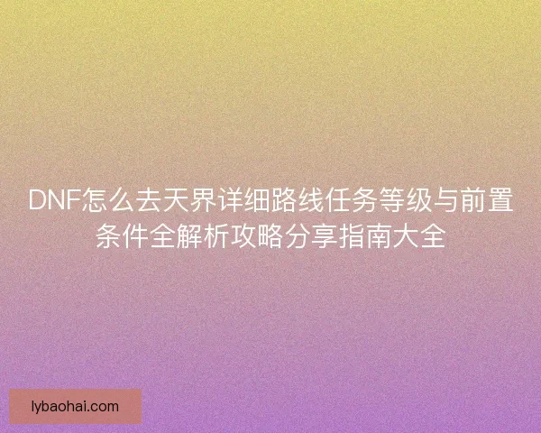 DNF怎么去天界详细路线任务等级与前置条件全解析攻略分享指南大全