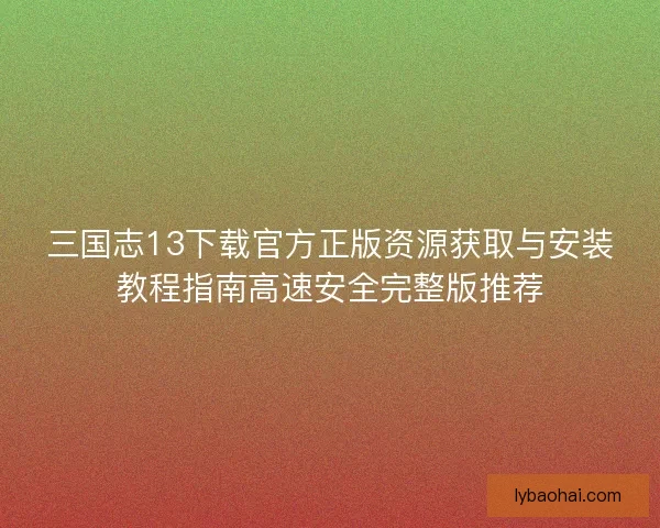 三国志13下载官方正版资源获取与安装教程指南高速安全完整版推荐