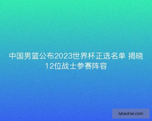 中国男篮公布2023世界杯正选名单 揭晓12位战士参赛阵容