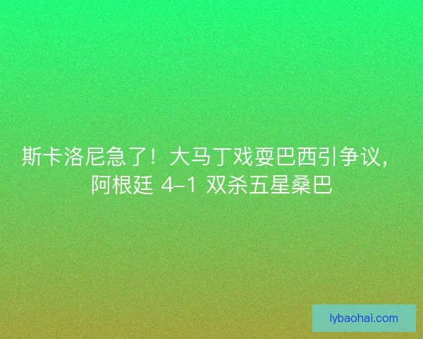 斯卡洛尼急了！大马丁戏耍巴西引争议，阿根廷 4-1 双杀五星桑巴