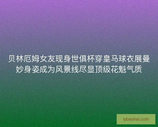 贝林厄姆女友现身世俱杯穿皇马球衣展曼妙身姿成为风景线尽显顶级花魁气质