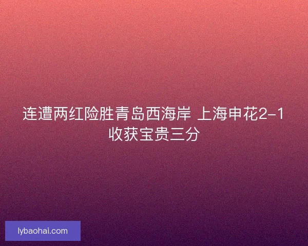 连遭两红险胜青岛西海岸 上海申花2-1收获宝贵三分