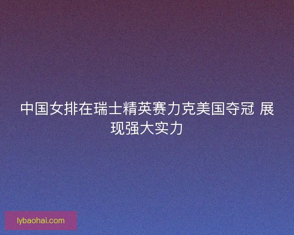 中国女排在瑞士精英赛力克美国夺冠 展现强大实力
