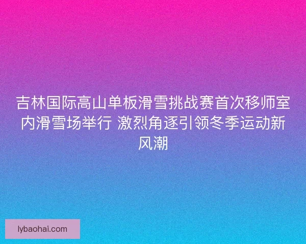 吉林国际高山单板滑雪挑战赛首次移师室内滑雪场举行 激烈角逐引领冬季运动新风潮