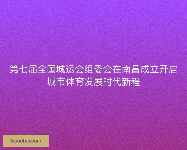第七届全国城运会组委会在南昌成立开启城市体育发展时代新程