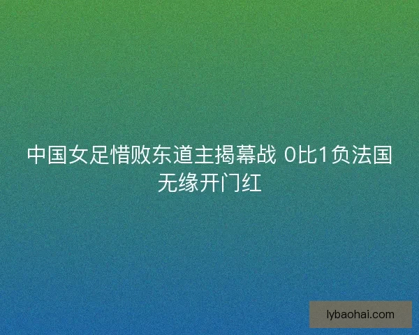 中国女足惜败东道主揭幕战 0比1负法国无缘开门红