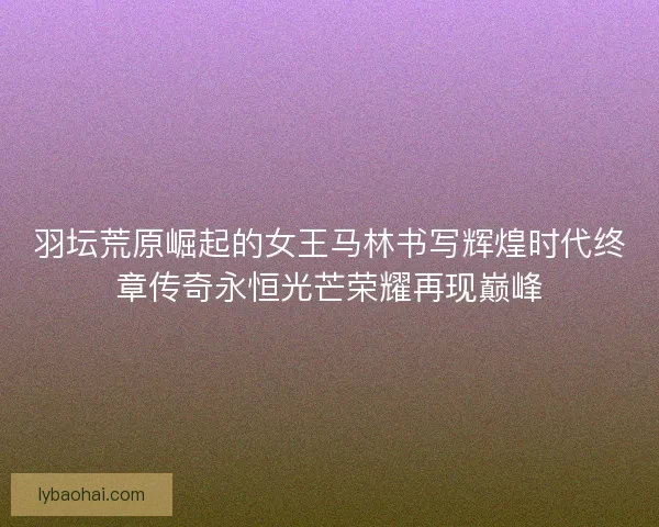 羽坛荒原崛起的女王马林书写辉煌时代终章传奇永恒光芒荣耀再现巅峰