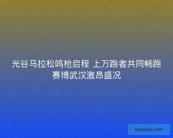 光谷马拉松鸣枪启程 上万跑者共同畅跑赛博武汉激昂盛况