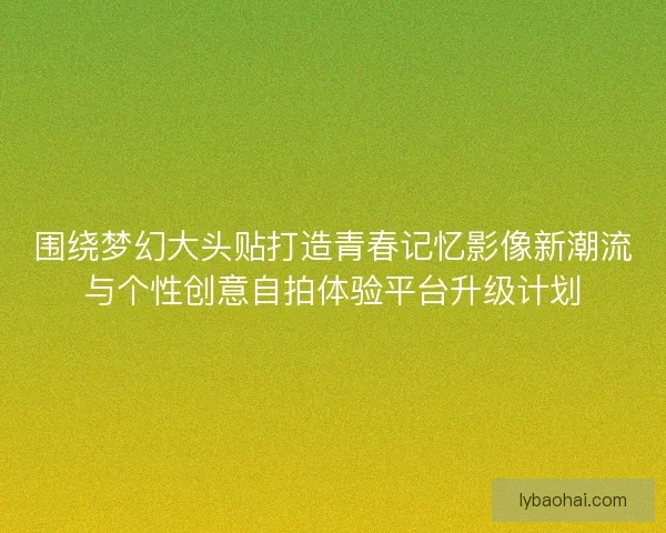 围绕梦幻大头贴打造青春记忆影像新潮流与个性创意自拍体验平台升级计划