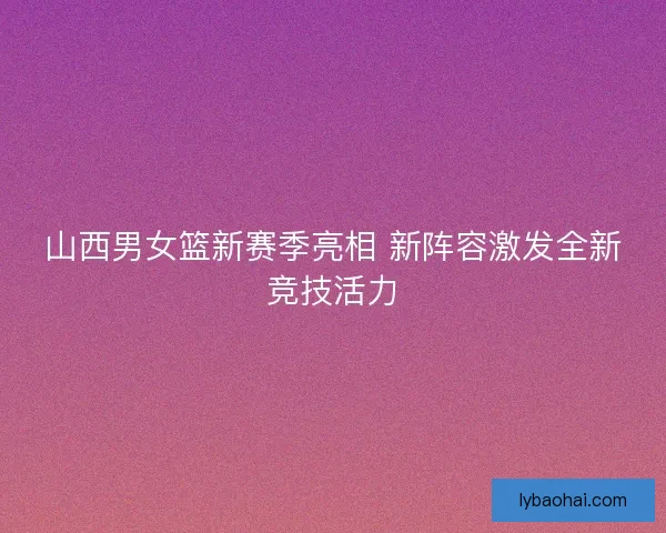 山西男女篮新赛季亮相 新阵容激发全新竞技活力