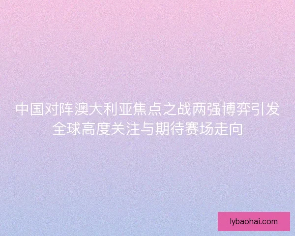 中国对阵澳大利亚焦点之战两强博弈引发全球高度关注与期待赛场走向