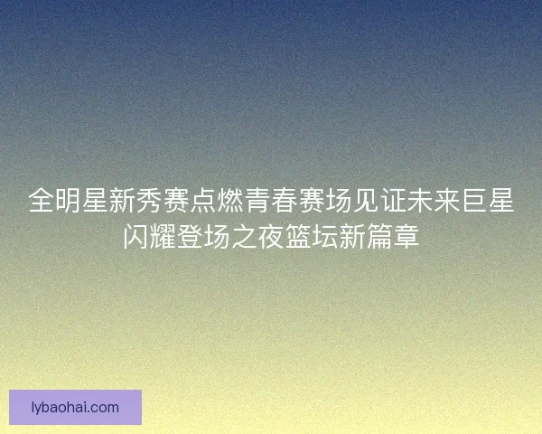 全明星新秀赛点燃青春赛场见证未来巨星闪耀登场之夜篮坛新篇章